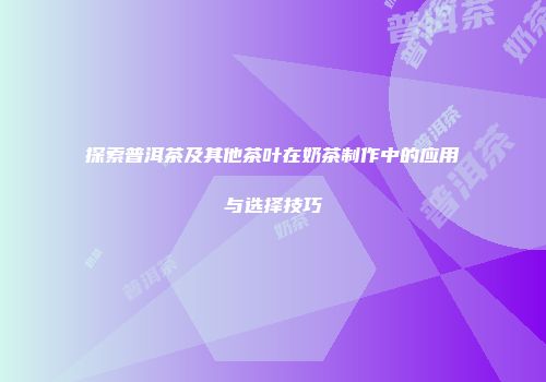 探索普洱茶及其他茶叶在奶茶制作中的应用与选择技巧