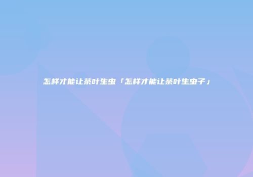 怎样才能让茶叶生虫「怎样才能让茶叶生虫子」