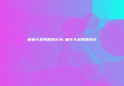 宋朝斗茶所用茶叶为-宋代斗茶所用茶叶