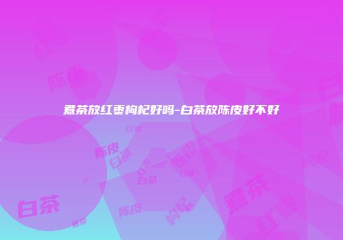 煮茶放红枣枸杞好吗-白茶放陈皮好不好