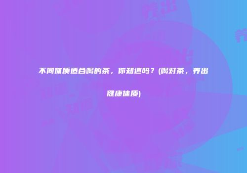 不同体质适合喝的茶，你知道吗？(喝对茶，养出健康体质)