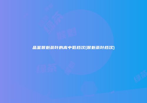品鉴猴魁茶叶的高中低档次(猴魁茶叶档次)