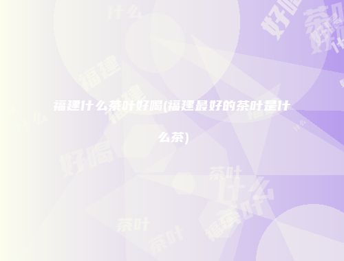 福建什么茶叶好喝(福建最好的茶叶是什么茶)
