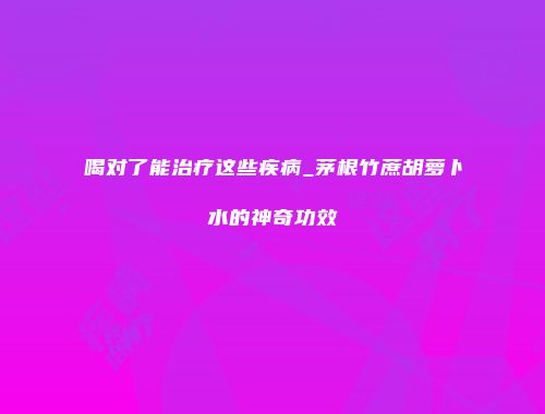 喝对了能治疗这些疾病_茅根竹蔗胡萝卜水的神奇功效