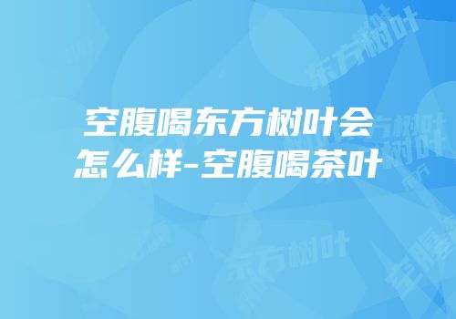 空腹喝东方树叶会怎么样-空腹喝茶叶