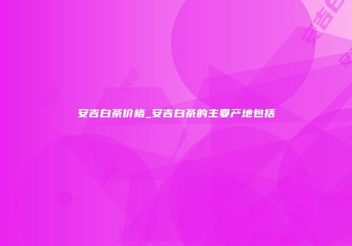 安吉白茶价格_安吉白茶的主要产地包括
