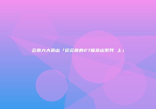 云南六大茶山「论云南的27座茶山系列 上」