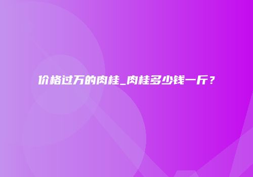 价格过万的肉桂_肉桂多少钱一斤？