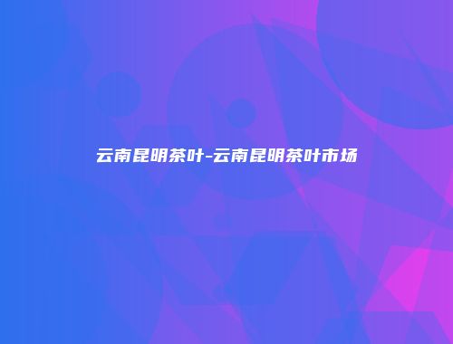 云南昆明茶叶-云南昆明茶叶市场
