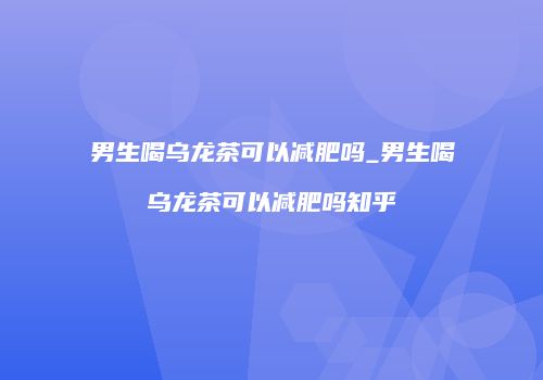 男生喝乌龙茶可以减肥吗_男生喝乌龙茶可以减肥吗知乎