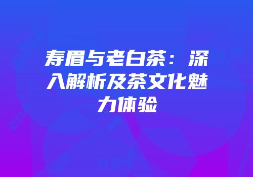 寿眉与老白茶：深入解析及茶文化魅力体验