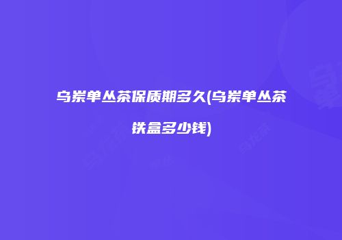 乌岽单丛茶保质期多久(乌岽单丛茶铁盒多少钱)