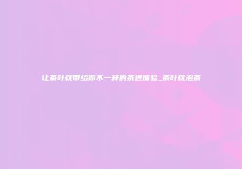 让茶叶枕带给你不一样的茶道体验_茶叶枕泡茶