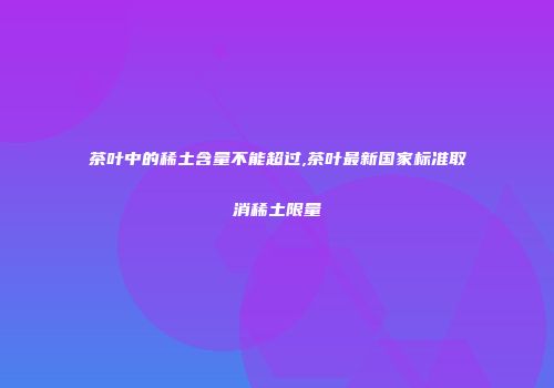 茶叶中的稀土含量不能超过,茶叶最新国家标准取消稀土限量