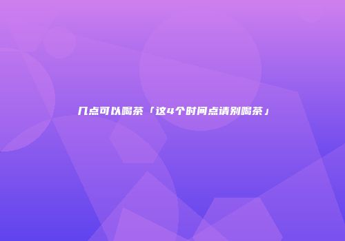 几点可以喝茶「这4个时间点请别喝茶」