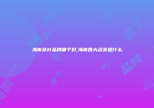 海南茶叶品牌哪个好,海南四大名茶是什么
