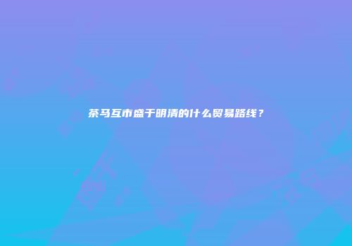 茶马互市盛于明清的什么贸易路线？