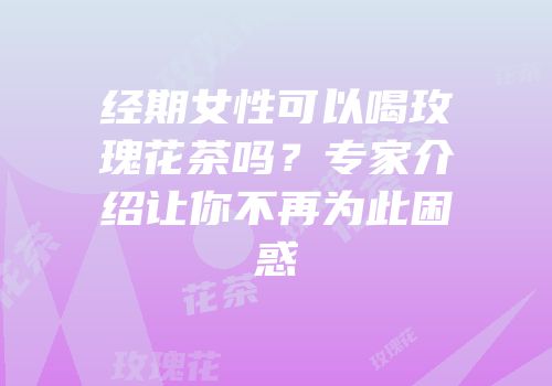 经期女性可以喝玫瑰花茶吗？专家介绍让你不再为此困惑