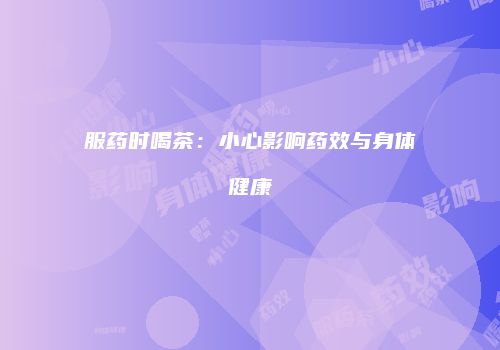 服药时喝茶：小心影响药效与身体健康