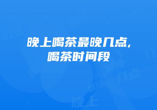 晚上喝茶最晚几点,喝茶时间段