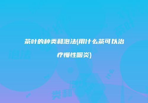 茶叶的种类和泡法(用什么茶可以治疗慢性咽炎)