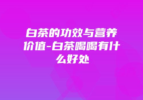 白茶的功效与营养价值-白茶喝喝有什么好处