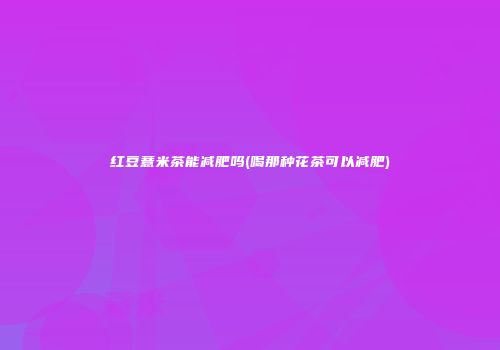 红豆薏米茶能减肥吗(喝那种花茶可以减肥)