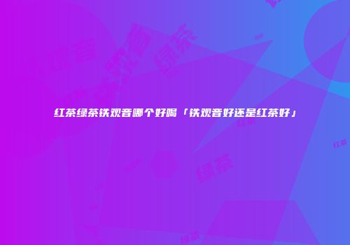 红茶绿茶铁观音哪个好喝「铁观音好还是红茶好」