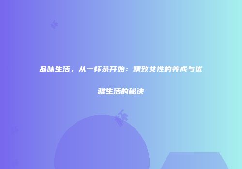 品味生活，从一杯茶开始：精致女性的养成与优雅生活的秘诀