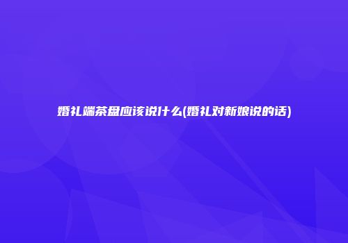 婚礼端茶盘应该说什么(婚礼对新娘说的话)