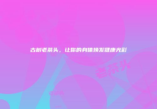古树老茶头，让你的身体焕发健康光彩