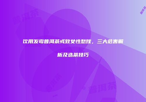 饮用发霉普洱茶或致女性愁嫁，三大危害解析及选茶技巧