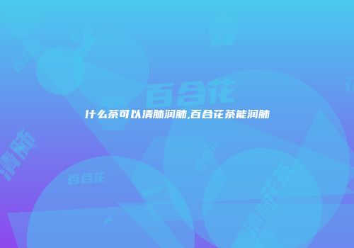 什么茶可以清肺润肺,百合花茶能润肺