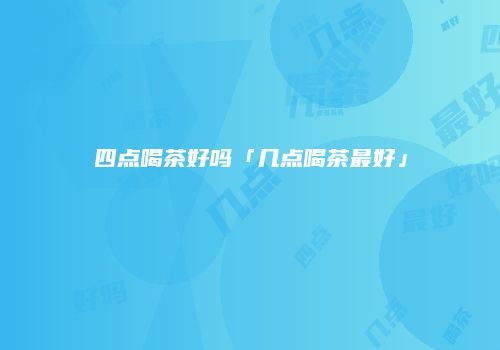 四点喝茶好吗「几点喝茶最好」