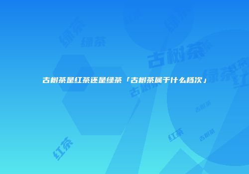 古树茶是红茶还是绿茶「古树茶属于什么档次」