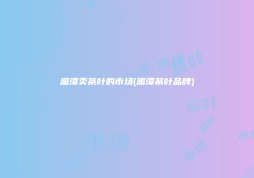 湄潭卖茶叶的市场(湄潭茶叶品牌)