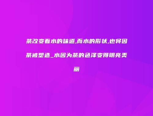茶改变着水的味道,而水的形状,也将因茶被塑造_水因为茶的色泽变得明亮美丽