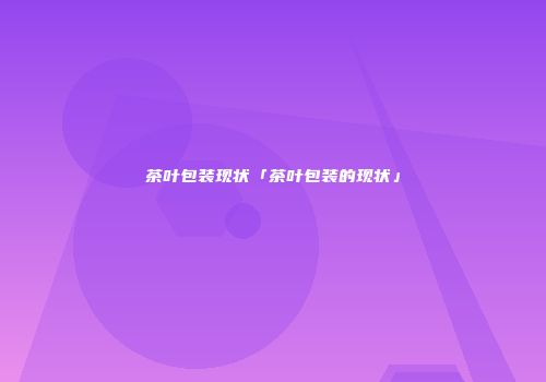 茶叶包装现状「茶叶包装的现状」