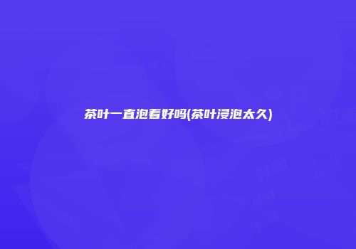 茶叶一直泡着好吗(茶叶浸泡太久)