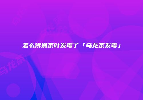 怎么辨别茶叶发霉了「乌龙茶发霉」