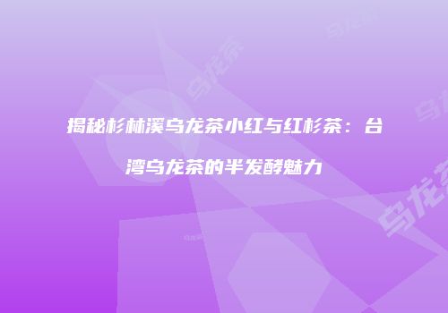 揭秘杉林溪乌龙茶小红与红杉茶：台湾乌龙茶的半发酵魅力