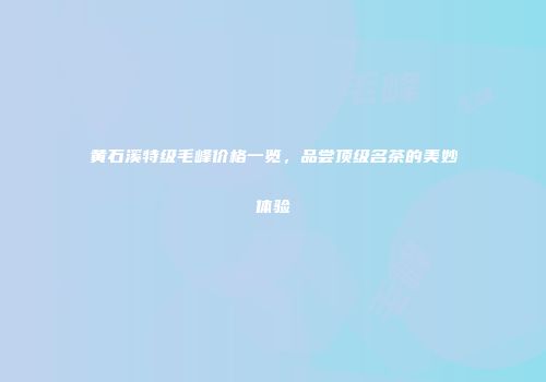 黄石溪特级毛峰价格一览，品尝顶级名茶的美妙体验