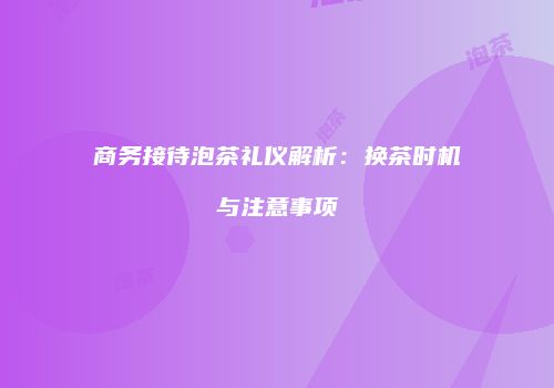 商务接待泡茶礼仪解析：换茶时机与注意事项