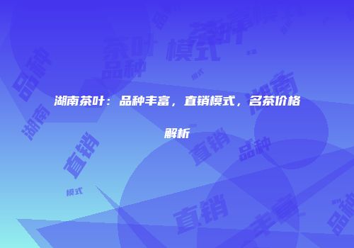 湖南茶叶：品种丰富，直销模式，名茶价格解析
