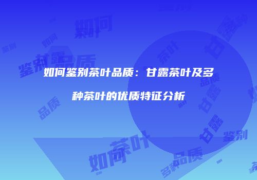 如何鉴别茶叶品质：甘露茶叶及多种茶叶的优质特征分析