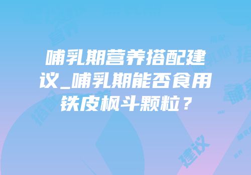 哺乳期营养搭配建议_哺乳期能否食用铁皮枫斗颗粒？