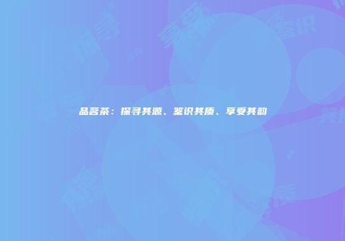 品茗茶：探寻其源、鉴识其质、享受其韵