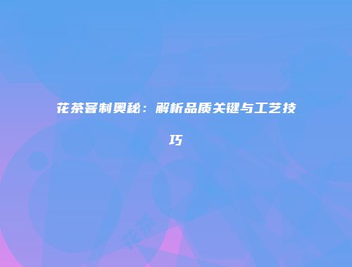 花茶窨制奥秘：解析品质关键与工艺技巧