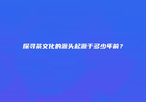 探寻茶文化的源头起源于多少年前？