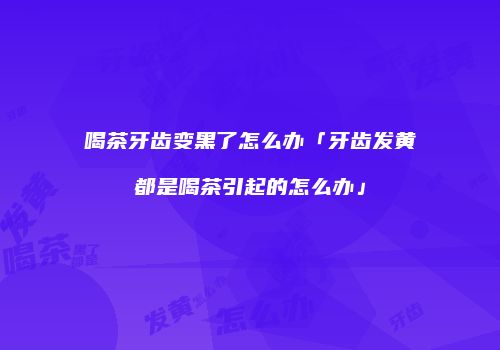 喝茶牙齿变黑了怎么办「牙齿发黄都是喝茶引起的怎么办」